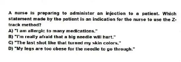 A nurse is preparing to administer an injection to a patient. Which statement made by the patient is an indication for the nurse to use the Z-track method?
A) "I am allergic to many medications."
B) "I'm really afraid that a big needle will hurt."
C) "The last shot like that turned my skin colors."
D) "My legs are too obese for the needle to go through."