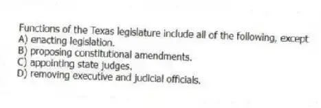 Functions of the Texas legislature include all of the following, except
A) enacting legislation.
B) proposing constitutional amendments.
C) appointing state judges.
D) removing executive and judicial officials.