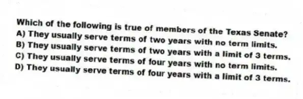 Which of the following is true of members of the Texas Senate?
A) They usually serve terms of two years with no term limits.
B) They usually serve terms of two years with a limit of 3 terms.
C) They usually serve terms of four years with no term limits.
D) They usually serve terms of four years with a limit of 3 terms.