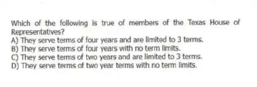 Which of the following is true of members of the Texas House of Representatives?
A) They serve terms of four years and are limited to 3 terms.
B) They serve terms of four years with no term limits.
C) They serve terms of two years and are limited to 3 terms.
D) They serve terms of two year terms with no term limits.