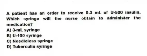 A patient has an order to receive 0.3 mL of U-500 insulin. Which syringe will the nurse obtain to administer the medication?
A) 3-mL syringe
B) U-100 syringe
C) Needleless syringe
D) Tuberculin syringe