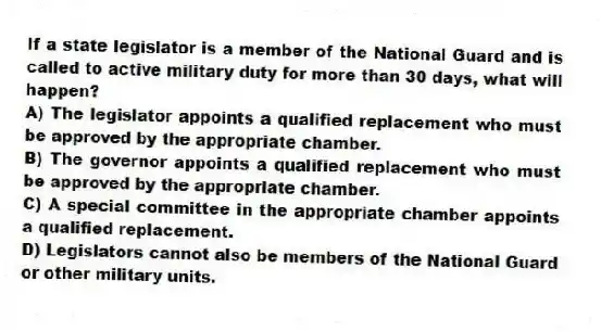 If a state legislator is a member of the National Guard and is called to active military duty for more than 30 days, what will happen?
A) The legislator appoints a qualified replacement who must be approved by the appropriate chamber.
B) The governor appoints a qualified replacement who must be approved by the appropriate chamber.
C) A special committee in the appropriate chamber appoints a qualified replacement.
D) Legislators cannot also be members of the National Guard or other military units.