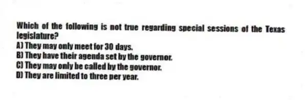 Which of the following is not true regarding special sessions of the Texas legislature?
A) They may only meet for 30 days.
B) They have their agenda set by the governor.
C) They may only be called by the governor.
D) They are limited to three per year.