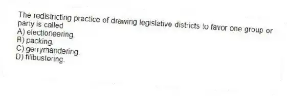 The redistricting practice of drawing legislative districts to favor one group or party is called
A) electioneering.
B) packing.
C) gerrymandering.
D) filibustering.