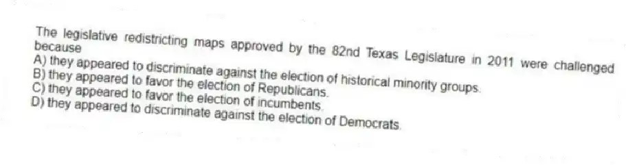 The legislative redistricting maps approved by the 82nd Texas Legislature in 2011 were challenged because
A) they appeared to discriminate against the election of historical minority groups.
B) they appeared to favor the election of Republicans.
C) they appeared to favor the election of incumbents.
D) they appeared to discriminate against the election of Democrats.