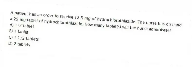 A patient has an order to receive 12.5 mg of hydrochlorothiazide. The nurse has on hand a 25 mg tablet of hydrochlorothiazide. How many tablet(s) will the nurse administer?
A) 1/2 tablet
B) 1 tablet
C) 1 1/2 tablets
D) 2 tablets