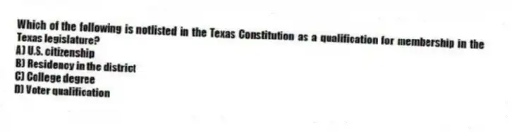 Which of the following is notlisted in the Texas Constitution as a qualification for membership in the Texas legislature?
A) U.S. citizenship
B) Residency in the district
C) College degree
D) Voter qualification
