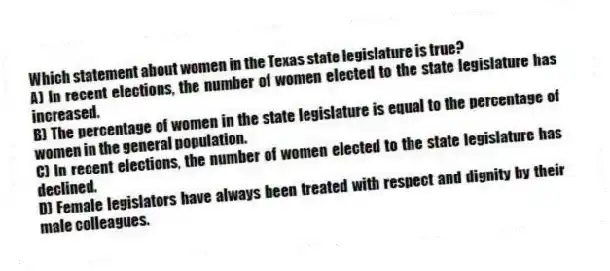 Which statement about women in the Texas state legislature is true?
A) In recent elections, the number of women elected to the state legislature has increased.
B) The percentage of women in the state legislature is equal to the percentage of women in the general population.
C) In recent elections, the number of women elected to the state legislature has declined.
D) Female legislators have always been treated with respect and dignity by their male colleagues.