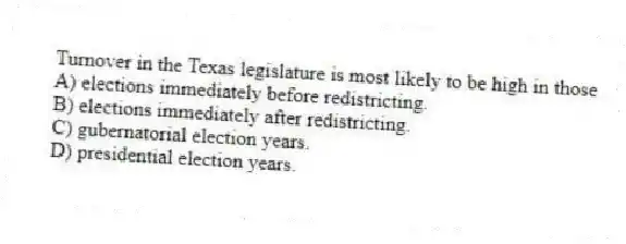 Turnover in the Texas legislature is most likely to be high in those
A) elections immediately before redistricting.
B) elections immediately after redistricting.
C) gubernatorial election years.
D) presidential election years.