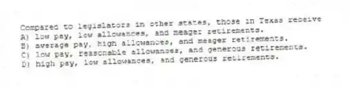 Compared to legislators in other states, those in Texas receive
A) low pay, low allowances, and meager retirements.
B) average pay, high allowances, and meager retirements.
C) low pay, reasonable allowances, and generous retirements.
D) high pay, low allowances, and generous retirements.