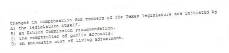 Changes in compensation for members of the Texas legislature are initiated by
A) the legislature itself.
B) an Ethics Commission recommendation.
C) the comptroller of public accounts.
D) an automatic cost of living adjustment.