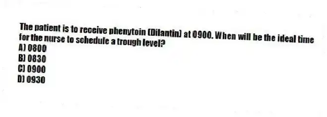 The patient is to receive phenytoin (Dilantin) at 0900. When will be the ideal time for the nurse to schedule a trough level?
A) 0800
B) 0830
C) 0900
D) 0930