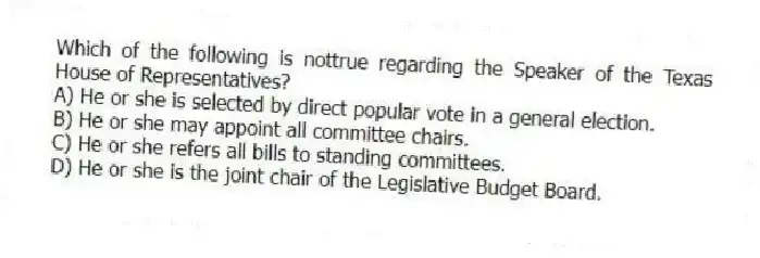 Which of the following is nottrue regarding the Speaker of the Texas House of Representatives?
A) He or she is selected by direct popular vote in a general election.
B) He or she may appoint all committee chairs.
C) He or she refers all bills to standing committees.
D) He or she is the joint chair of the Legislative Budget Board.