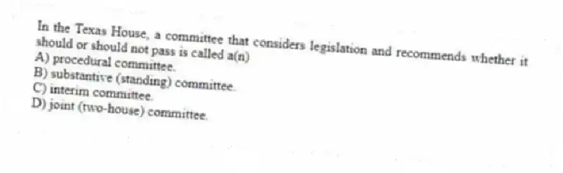 In the Texas House, a committee that considers legislation and recommends whether it should or should not pass is called a(n)
A) procedural committee.
B) substantive (standing) committee.
C) interim committee.
D) joint (two-house) committee.