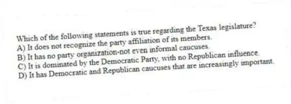 Which of the following statements is true regarding the Texas legislature?
A) It does not recognize the party affiliation of its members.
B) It has no party organization-not even informal caucuses.
C) It is dominated by the Democratic Party, with no Republican influence.
D) It has Democratic and Republican caucuses that are increasingly important.