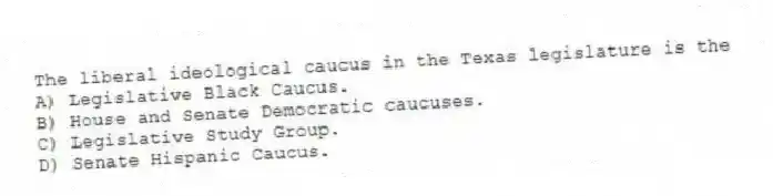 The liberal ideological caucus in the Texas legislature is the
A) Legislative Black Caucus.
B) House and Senate Democratic caucuses.
C) Legislative Study Group.
D) Senate Hispanic Caucus.