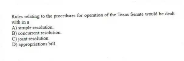 Rules relating to the procedures for operation of the Texas Senate would be dealt with in a
A) simple resolution.
B) concurrent resolution.
C) joint resolution.
D) appropriations bill.