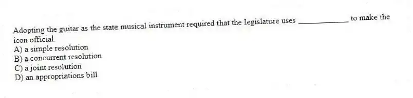 Adopting the guitar as the state musical instrument required that the legislature uses ____________ to make the icon official.
A) a simple resolution
B) a concurrent resolution
C) a joint resolution
D) an appropriations bill