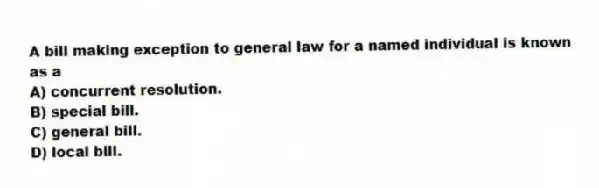 A bill making exception to general law for a named individual is known as a
A) concurrent resolution.
B) special bill.
C) general bill.
D) local bill.