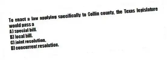 To enact a law applying specifically to Collin county, the Texas legislature would pass a
A) special bill.
B) local bill.
C) joint resolution.
D) concurrent resolution.