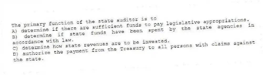 The primary function of the state auditor is to
A) determine if there are sufficient funds to pay legislative appropriations.
B) determine if state funds have been spent by the state agencies in accordance with law.
C) determine how state revenues are to be invested.
D) authorize the payment from the Treasury to all persons with claims against the state.