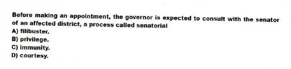 Before making an appointment, the governor is expected to consult with the senator of an affected district, a process called senatorial
A) filibuster.
B) privilege.
C) immunity.
D) courtesy.