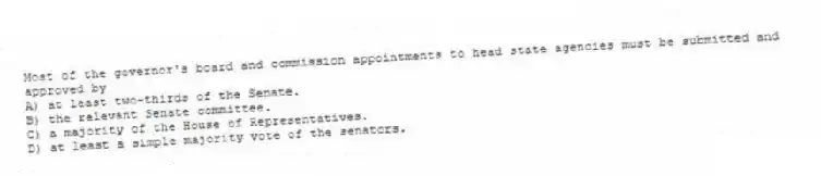 Most of the governor's board and commission appointments to head state agencies must be submitted and approved by
A) at least two-thirds of the Senate.
B) the relevant Senate committee.
C) a majority of the House of Representatives.
D) at least a simple majority vote of the senators.
