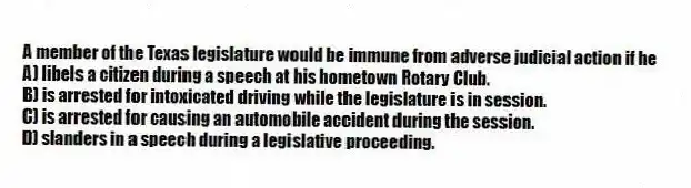 A member of the Texas legislature would be immune from adverse judicial action if he
A) libels a citizen during a speech at his hometown Rotary Club.
B) is arrested for intoxicated driving while the legislature is in session.
C) is arrested for causing an automobile accident during the session.
D) slanders in a speech during a legislative proceeding.