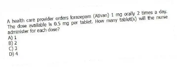 A health care provider orders lorazepam (Ativan) 1 mg orally 2 times a day. The dose available is 0.5 mg per tablet. How many tablet(s) will the nurse administer for each dose?
A) 1
B) 2
C) 3
D) 4