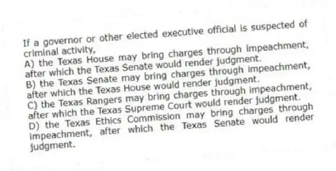 If a governor or other elected executive official is suspected of criminal activity,
A) the Texas House may bring charges through impeachment, after which the Texas Senate would render judgment.
B) the Texas Senate may bring charges through impeachment, after which the Texas House would render judgment.
C) the Texas Rangers may bring charges through impeachment, after which the Texas Supreme Court would render judgment.
D) the Texas Ethics Commission may bring charges through impeachment, after which the Texas Senate would render judgment.