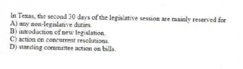 In Texas, the second 30 days of the legislative session are mainly reserved for
A) any non-legislative duties.
B) introduction of new legislation.
C) action on concurrent resolutions.
D) standing committee action on bills.