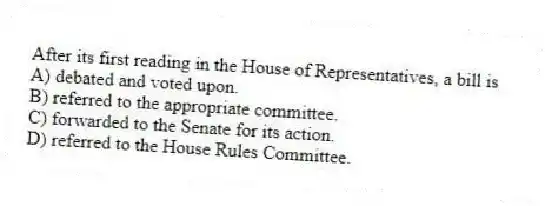 After its first reading in the House of Representatives, a bill is
A) debated and voted upon.
B) referred to the appropriate committee.
C) forwarded to the Senate for its action.
D) referred to the House Rules Committee.