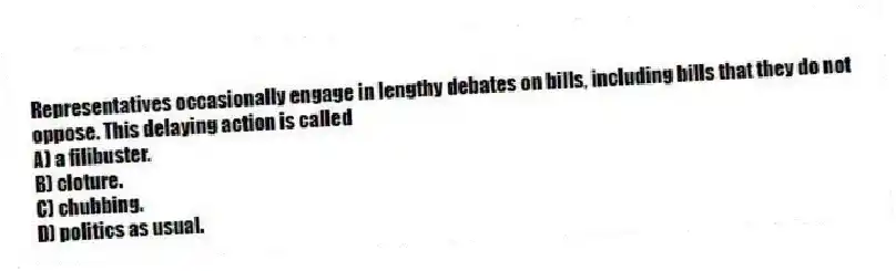 Representatives occasionally engage in lengthy debates on bills, including bills that they do not oppose. This delaying action is called
A) a filibuster.
B) cloture.
C) chubbing.
D) politics as usual.