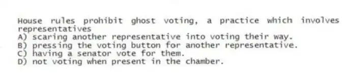 House rules prohibit ghost voting, a practice which involves representatives
A) scaring another representative into voting their way.
B) pressing the voting button for another representative.
C) having a senator vote for them.
D) not voting when present in the chamber.
