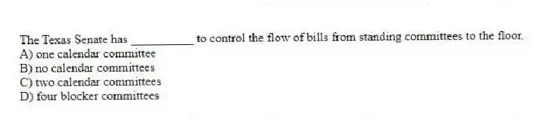 The Texas Senate has __________ to control the flow of bills from standing committees to the floor.
A) one calendar committee
B) no calendar committees
C) two calendar committees
D) four blocker committees
