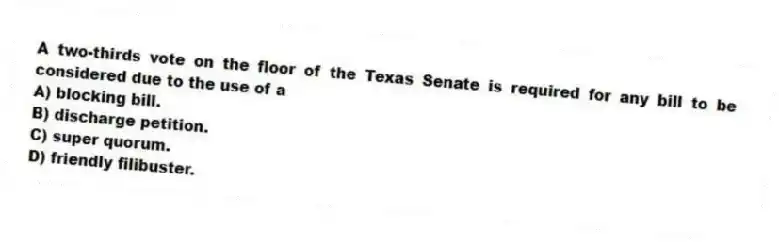 A two-thirds vote on the floor of the Texas Senate is required for any bill to be considered due to the use of a
A) blocking bill.
B) discharge petition.
C) super quorum.
D) friendly filibuster.