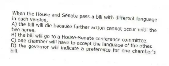 When the House and Senate pass a bill with different language in each version,
A) the bill will die because further action cannot occur until the two agree.
B) the bill will go to a House-Senate conference committee.
C) one chamber will have to accept the language of the other.
D) the governor will indicate a preference for one chamber's bill.