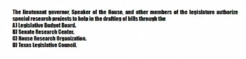 The lieutenant governor, Speaker of the House, and other members of the legislature authorize special research projects to help in the drafting of bills through the
A) Legislative Budget Board.
B) Senate Research Center.
C) House Research Organization.
D) Texas Legislative Council.