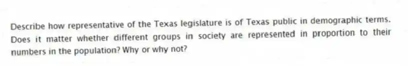 Describe how representative of the Texas legislature is of Texas public in demographic terms. Does it matter whether different groups in society are represented in proportion to their numbers in the population? Why or why not?