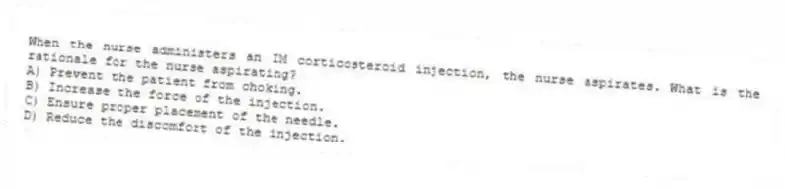 When the nurse administers an IM corticosteroid injection, the nurse aspirates. What is the rationale for the nurse aspirating?
A) Prevent the patient from choking.
B) Increase the force of the injection.
C) Ensure proper placement of the needle.
D) Reduce the discomfort of the injection.