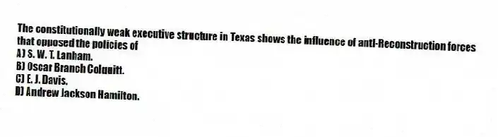 The constitutionally weak executive structure in Texas shows the influence of anti-Reconstruction forces that opposed the policies of
A) S. W. T. Lanham.
B) Oscar Branch Colquitt.
C) E. J. Davis.
D) Andrew Jackson Hamilton.