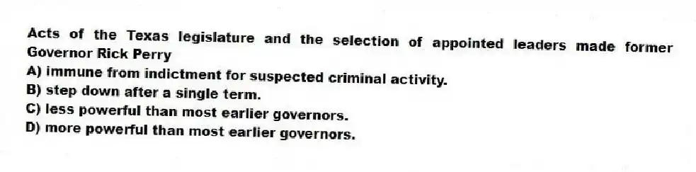 Acts of the Texas legislature and the selection of appointed leaders made former Governor Rick Perry
A) immune from indictment for suspected criminal activity.
B) step down after a single term.
C) less powerful than most earlier governors.
D) more powerful than most earlier governors.