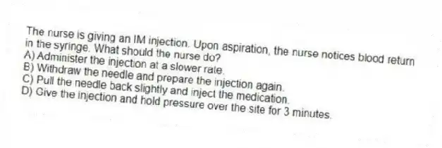 The nurse is giving an IM injection. Upon aspiration, the nurse notices blood return in the syringe. What should the nurse do?
A) Administer the injection at a slower rate.
B) Withdraw the needle and prepare the injection again.
C) Pull the needle back slightly and inject the medication.
D) Give the injection and hold pressure over the site for 3 minutes.