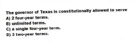 The governor of Texas is constitutionally allowed to serve
A) 2 four-year terms.
B) unlimited terms.
C) a single four-year term.
D) 3 two-year terms.