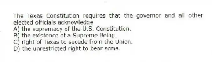 The Texas Constitution requires that the governor and all other elected officials acknowledge
A) the supremacy of the U.S. Constitution.
B) the existence of a Supreme Being.
C) right of Texas to secede from the Union.
D) the unrestricted right to bear arms.