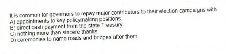 It is common for governors to repay major contributors to their election campaigns with
A) appointments to key policymaking positions.
B) direct cash payment from the state Treasury.
C) nothing more than sincere thanks.
D) ceremonies to name roads and bridges after them.