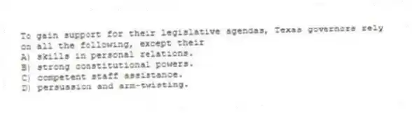 To gain support for their legislative agendas, Texas governors rely on all the following, except their
A) skills in personal relations.
B) strong constitutional powers.
C) competent staff assistance.
D) persuasion and arm-twisting.