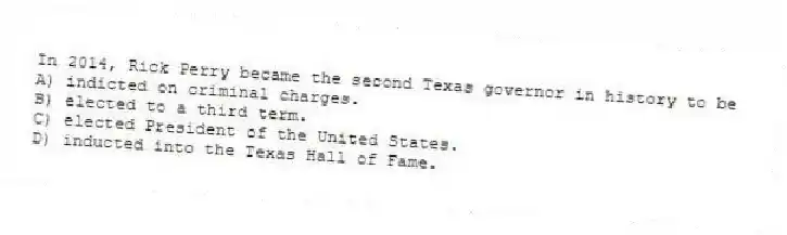 In 2014, Rick Perry became the second Texas governor in history to be
A) indicted on criminal charges.
B) elected to a third term.
C) elected President of the United States.
D) inducted into the Texas Hall of Fame.