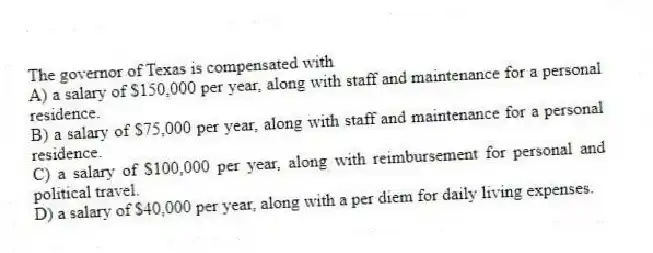 The governor of Texas is compensated with
A) a salary of $150,000 per year, along with staff and maintenance for a personal residence.
B) a salary of $75,000 per year, along with staff and maintenance for a personal residence.
C) a salary of $100,000 per year, along with reimbursement for personal and political travel.
D) a salary of $40,000 per year, along with a per diem for daily living expenses.