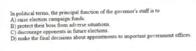In political terms, the principal function of the governor's staff is to
A) raise election campaign funds.
B) protect their boss from adverse situations.
C) discourage opponents in future elections.
D) make the final decisions about appointments to important government offices.